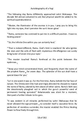 Autobiography of a Yogi
“The following day Ramu diffidently approached Lahiri Mahasaya. The
disciple felt almost ashamed to ask that physical wealth be added to his
spiritual superabundance.
“‘Master, the Illuminator of the cosmos is in you. I pray you to bring His
light into my eyes, that I perceive the sun’s lesser glow.’
“‘Ramu, someone has connived to put me in a difficult position. I have no
healing power.’
“‘Sir, the Infinite One within you can certainly heal.’
“‘That is indeed different, Ramu. God’s limit is nowhere! He who ignites
the stars and the cells of flesh with mysterious life-effulgence can surely
bring luster of vision into your eyes.’
“The master touched Ramu’s forehead at the point between the
eyebrows.7
“‘Keep your mind concentrated there, and frequently chant the name of
the prophet Rama 8
for seven days. The splendor of the sun shall have a
special dawn for you.’
“Lo! in one week it was so. For the first time, Ramu beheld the fair face of
nature. The Omniscient One had unerringly directed his disciple to repeat
the name of Rama, adored by him above all other saints. Ramu’s faith was
the devotionally ploughed soil in which the guru’s powerful seed of
permanent healing sprouted.” Kebalananda was silent for a moment,
then paid a further tribute to his guru.
“It was evident in all miracles performed by Lahiri Mahasaya that he
never allowed the ego-principle 9 to consider itself a causative force. By
perfection of resistless surrender, the master enabled the Prime Healing
Power to flow freely through him.
58 of 592
 