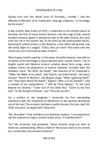 Autobiography of a Yogi
Gazing now over the broad acres of Encinitas,1
humbly I saw the
effortless fulfillment of Sri Yukteswar’s long-ago prophecy: “a hermitage
by the ocean.”
A few months later, Easter of 1937, I conducted on the smooth lawns at
Encinitas the first of many Sunrise Services. Like the magi of old, several
hundred students gazed in devotional awe at the daily miracle, the early
solar fire rite in the eastern sky. To the west lay the inexhaustible Pacific,
booming its solemn praise; in the distance, a tiny white sailing boat, and
the lonely flight of a seagull. “Christ, thou art risen!” Not alone with the
vernal sun, but in the eternal dawn of Spirit!
Many happy months sped by; in the peace of perfect beauty I was able to
complete at the hermitage a long-projected work, Cosmic Chants. I set to
English words and Western musical notation about forty songs, some
original, others my adaptations of ancient melodies. Included were the
Shankara chant, “No Birth, No Death”; two favorites of Sri Yukteswar’s:
“Wake, Yet Wake, O my Saint!” and “Desire, my Great Enemy”; the hoary
Sanskrit “Hymn to Brahma”; old Bengali songs, “What Lightning Flash!”
and “They Have Heard Thy Name”; Tagore’s “Who is in my Temple?”; and
a number of my compositions: “I Will be Thine Always,” “In the Land
Beyond my Dreams,” “Come Out of the Silent Sky,” “Listen to my Soul
Call,” “In the Temple of Silence,” and “Thou Art my Life.”
For a preface to the songbook I recounted my first outstanding
experience with the receptivity of Westerners to the quaintly devotional
airs of the East. The occasion had been a public lecture; the time, April 18,
1926; the place, Carnegie Hall in New York.
“Mr. Hunsicker,” I had confided to an American student, “I am planning to
ask the audience to sing an ancient Hindu chant, ‘O God Beautiful!’”
“Sir,” Mr. Hunsicker had protested, “these Oriental songs are alien to
American understanding. What a shame if the lecture were to be marred
by a commentary of overripe tomatoes!”
582 of 592
 