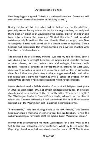 Autobiography of a Yogi
I had laughingly disagreed. “Music is a universal language. Americans will
not fail to feel the soul-aspiration in this lofty chant.” 2
During the lecture Mr. Hunsicker had sat behind me on the platform,
probably fearing for my safety. His doubts were groundless; not only had
there been an absence of unwelcome vegetables, but for one hour and
twenty-five minutes the strains of “O God Beautiful!” had sounded
uninterruptedly from three thousand throats. Blasé no longer, dear New
Yorkers; your hearts had soared out in a simple paean of rejoicing! Divine
healings had taken place that evening among the devotees chanting with
love the Lord’s blessed name.
The secluded life of a literary minstrel was not my role for long. Soon I
was dividing every fortnight between Los Angeles and Encinitas. Sunday
services, classes, lectures before clubs and colleges, interviews with
students, ceaseless streams of correspondence, articles for East-West,
direction of activities in India and numerous small centers in American
cities. Much time was given, also, to the arrangement of Kriya and other
Self-Realization Fellowship teachings into a series of studies for the
distant yoga seekers whose zeal recognized no limitation of space.
Joyous dedication of a Self-Realization Church of All Religions took place
in 1938 at Washington, D.C. Set amidst landscaped grounds, the stately
church stands in a section of the city aptly called “Friendship Heights.”
The Washington leader is Swami Premananda, educated at the Ranchi
school and Calcutta University. I had summoned him in 1928 to assume
leadership of the Washington Self-Realization Fellowship center.
“Premananda,” I told him during a visit to his new temple, “this Eastern
headquarters is a memorial in stone to your tireless devotion. Here in the
nation’s capital you have held aloft the light of Lahiri Mahasaya’s ideals.”
Premananda accompanied me from Washington for a brief visit to the
Self-Realization Fellowship center in Boston. What joy to see again the
Kriya Yoga band who had remained steadfast since 1920! The Boston
583 of 592
 