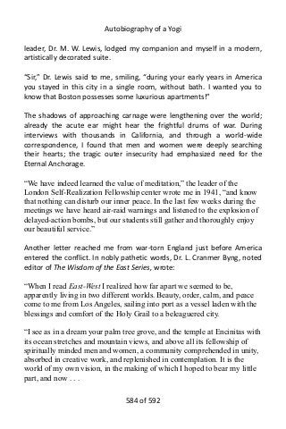 Autobiography of a Yogi
leader, Dr. M. W. Lewis, lodged my companion and myself in a modern,
artistically decorated suite.
“Sir,” Dr. Lewis said to me, smiling, “during your early years in America
you stayed in this city in a single room, without bath. I wanted you to
know that Boston possesses some luxurious apartments!”
The shadows of approaching carnage were lengthening over the world;
already the acute ear might hear the frightful drums of war. During
interviews with thousands in California, and through a world-wide
correspondence, I found that men and women were deeply searching
their hearts; the tragic outer insecurity had emphasized need for the
Eternal Anchorage.
“We have indeed learned the value of meditation,” the leader of the
London Self-Realization Fellowship center wrote me in 1941, “and know
that nothing can disturb our inner peace. In the last few weeks during the
meetings we have heard air-raid warnings and listened to the explosion of
delayed-action bombs, but our students still gather and thoroughly enjoy
our beautiful service.”
Another letter reached me from war-torn England just before America
entered the conflict. In nobly pathetic words, Dr. L. Cranmer Byng, noted
editor of The Wisdom of the East Series, wrote:
“When I read East-West I realized how far apart we seemed to be,
apparently living in two different worlds. Beauty, order, calm, and peace
come to me from Los Angeles, sailing into port as a vessel laden with the
blessings and comfort of the Holy Grail to a beleaguered city.
“I see as in a dream your palm tree grove, and the temple at Encinitas with
its ocean stretches and mountain views, and above all its fellowship of
spiritually minded men and women, a community comprehended in unity,
absorbed in creative work, and replenished in contemplation. It is the
world of my own vision, in the making of which I hoped to bear my little
part, and now . . .
584 of 592
 