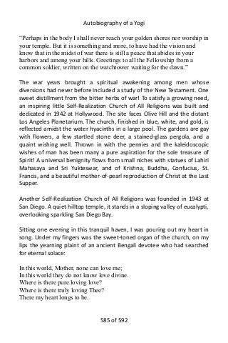 Autobiography of a Yogi
“Perhaps in the body I shall never reach your golden shores nor worship in
your temple. But it is something and more, to have had the vision and
know that in the midst of war there is still a peace that abides in your
harbors and among your hills. Greetings to all the Fellowship from a
common soldier, written on the watchtower waiting for the dawn.”
The war years brought a spiritual awakening among men whose
diversions had never before included a study of the New Testament. One
sweet distillment from the bitter herbs of war! To satisfy a growing need,
an inspiring little Self-Realization Church of All Religions was built and
dedicated in 1942 at Hollywood. The site faces Olive Hill and the distant
Los Angeles Planetarium. The church, finished in blue, white, and gold, is
reflected amidst the water hyacinths in a large pool. The gardens are gay
with flowers, a few startled stone deer, a stained-glass pergola, and a
quaint wishing well. Thrown in with the pennies and the kaleidoscopic
wishes of man has been many a pure aspiration for the sole treasure of
Spirit! A universal benignity flows from small niches with statues of Lahiri
Mahasaya and Sri Yukteswar, and of Krishna, Buddha, Confucius, St.
Francis, and a beautiful mother-of-pearl reproduction of Christ at the Last
Supper.
Another Self-Realization Church of All Religions was founded in 1943 at
San Diego. A quiet hilltop temple, it stands in a sloping valley of eucalypti,
overlooking sparkling San Diego Bay.
Sitting one evening in this tranquil haven, I was pouring out my heart in
song. Under my fingers was the sweet-toned organ of the church, on my
lips the yearning plaint of an ancient Bengali devotee who had searched
for eternal solace:
In this world, Mother, none can love me;
In this world they do not know love divine.
Where is there pure loving love?
Where is there truly loving Thee?
There my heart longs to be.
585 of 592
 