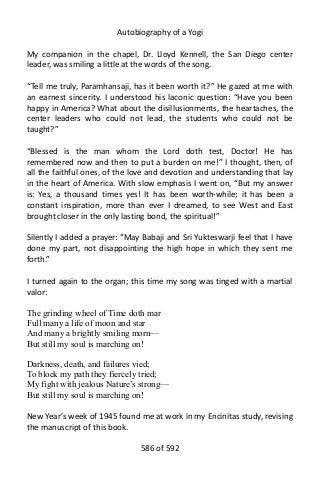 Autobiography of a Yogi
My companion in the chapel, Dr. Lloyd Kennell, the San Diego center
leader, was smiling a little at the words of the song.
“Tell me truly, Paramhansaji, has it been worth it?” He gazed at me with
an earnest sincerity. I understood his laconic question: “Have you been
happy in America? What about the disillusionments, the heartaches, the
center leaders who could not lead, the students who could not be
taught?”
“Blessed is the man whom the Lord doth test, Doctor! He has
remembered now and then to put a burden on me!” I thought, then, of
all the faithful ones, of the love and devotion and understanding that lay
in the heart of America. With slow emphasis I went on, “But my answer
is: Yes, a thousand times yes! It has been worth-while; it has been a
constant inspiration, more than ever I dreamed, to see West and East
brought closer in the only lasting bond, the spiritual!”
Silently I added a prayer: “May Babaji and Sri Yukteswarji feel that I have
done my part, not disappointing the high hope in which they sent me
forth.”
I turned again to the organ; this time my song was tinged with a martial
valor:
The grinding wheel of Time doth mar
Full many a life of moon and star
And many a brightly smiling morn—
But still my soul is marching on!
Darkness, death, and failures vied;
To block my path they fiercely tried;
My fight with jealous Nature’s strong—
But still my soul is marching on!
New Year’s week of 1945 found me at work in my Encinitas study, revising
the manuscript of this book.
586 of 592
 