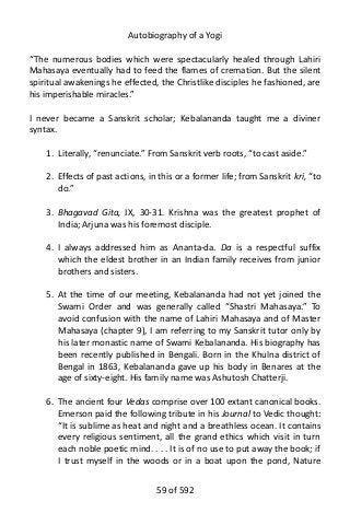 Autobiography of a Yogi
“The numerous bodies which were spectacularly healed through Lahiri
Mahasaya eventually had to feed the flames of cremation. But the silent
spiritual awakenings he effected, the Christlike disciples he fashioned, are
his imperishable miracles.”
I never became a Sanskrit scholar; Kebalananda taught me a diviner
syntax.
1. Literally, “renunciate.” From Sanskrit verb roots, “to cast aside.”
2. Effects of past actions, in this or a former life; from Sanskrit kri, “to
do.”
3. Bhagavad Gita, IX, 30-31. Krishna was the greatest prophet of
India; Arjuna was his foremost disciple.
4. I always addressed him as Ananta-da. Da is a respectful suffix
which the eldest brother in an Indian family receives from junior
brothers and sisters.
5. At the time of our meeting, Kebalananda had not yet joined the
Swami Order and was generally called “Shastri Mahasaya.” To
avoid confusion with the name of Lahiri Mahasaya and of Master
Mahasaya (chapter 9), I am referring to my Sanskrit tutor only by
his later monastic name of Swami Kebalananda. His biography has
been recently published in Bengali. Born in the Khulna district of
Bengal in 1863, Kebalananda gave up his body in Benares at the
age of sixty-eight. His family name was Ashutosh Chatterji.
6. The ancient four Vedas comprise over 100 extant canonical books.
Emerson paid the following tribute in his Journal to Vedic thought:
“It is sublime as heat and night and a breathless ocean. It contains
every religious sentiment, all the grand ethics which visit in turn
each noble poetic mind. . . . It is of no use to put away the book; if
I trust myself in the woods or in a boat upon the pond, Nature
59 of 592
 