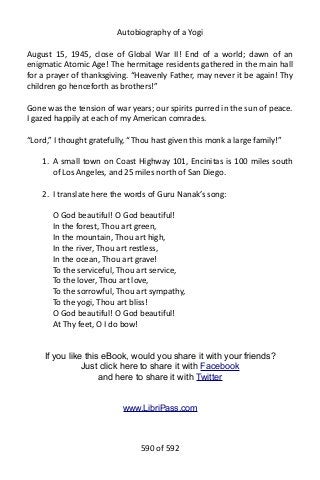 Autobiography of a Yogi
August 15, 1945, close of Global War II! End of a world; dawn of an
enigmatic Atomic Age! The hermitage residents gathered in the main hall
for a prayer of thanksgiving. “Heavenly Father, may never it be again! Thy
children go henceforth as brothers!”
Gone was the tension of war years; our spirits purred in the sun of peace.
I gazed happily at each of my American comrades.
“Lord,” I thought gratefully, “Thou hast given this monk a large family!”
1. A small town on Coast Highway 101, Encinitas is 100 miles south
of Los Angeles, and 25 miles north of San Diego.
2. I translate here the words of Guru Nanak’s song:
O God beautiful! O God beautiful!
In the forest, Thou art green,
In the mountain, Thou art high,
In the river, Thou art restless,
In the ocean, Thou art grave!
To the serviceful, Thou art service,
To the lover, Thou art love,
To the sorrowful, Thou art sympathy,
To the yogi, Thou art bliss!
O God beautiful! O God beautiful!
At Thy feet, O I do bow!
If you like this eBook, would you share it with your friends?
Just click here to share it with Facebook
and here to share it with Twitter
www.LibriPass.com
590 of 592
 