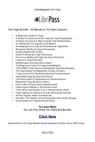 Autobiography of a Yogi
The Yoga Bundle : 25 eBooks & 70 Video Lessons
• A Beginner's Guide To Yoga,
• A Series Of Lessons in Gnani Yoga By Yogi Ramacharaka
• A Series of Lessons In Raja Yoga By Yogi Ramacharaka
• An Introduction To Yoga By Annie Besant
• Autobiography of a Yogi by Paramahansa Yogananda
• Bhagavad Gita By Sri Swami Sivananda
• Getting Started with YOGA,
• Guide To Advanced Yoga Techniques,
• How to be Healthy with Yoga By Sonya Richmond
• Lessons In Yoga Exercises,
• Mahanirvana Tantra By Arthur Avalon
• The Beginner's Guide To Yoga And Meditation,
• THE HINDU-YOGI Science of Breath By Yogi Ramacharaka
• The Yoga Sutras Of Patanjali By Charles Johnston
• Yoga Lessons For Developing Spiritual Consciousness,
• Yoga Made Easy By Desmond Dunne
• The Kama Sutra of Vatsayayana by Richard Burton
• Relax With Yoga By Arthur Liebers
• How To Be A Yogi by Swami Abhedananda
• Hatha Yoga Pradipika tr. By Pancham Sinh
• Thirty Minor Upanishads tr. by K. Narayanasvami Aiyar
• Yoga Vashisht or Heaven Found By Rishi Singh Gherwal
• Karma-Yoga By Swami Vivekananda
• Kundalini, The Mother of the Universe By Rishi Singh Gherwal
• Great Systems of Yoga By Ernest Wood
To Learn More
You can Pay What You Want this Bundle.
Click Here
Download Now The Yoga eBooks Bundle available in Kindle, ePub, PDF format.
592 of 592
 