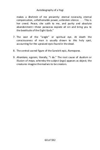 Autobiography of a Yogi
makes a Brahmin of me presently: eternal necessity, eternal
compensation, unfathomable power, unbroken silence. . . . This is
her creed. Peace, she saith to me, and purity and absolute
abandonment—these panaceas expiate all sin and bring you to
the beatitude of the Eight Gods.”
7. The seat of the “single” or spiritual eye. At death the
consciousness of man is usually drawn to this holy spot,
accounting for the upraised eyes found in the dead.
8. The central sacred figure of the Sanskrit epic, Ramayana.
9. Ahankara, egoism; literally, “I do.” The root cause of dualism or
illusion of maya, whereby the subject (ego) appears as object; the
creatures imagine themselves to be creators.
60 of 592
 