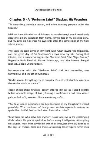 Autobiography of a Yogi
Chapter: 5 - A “Perfume Saint” Displays His Wonders
“To every thing there is a season, and a time to every purpose under the
heaven.”
I did not have this wisdom of Solomon to comfort me; I gazed searchingly
about me, on any excursion from home, for the face of my destined guru.
But my path did not cross his own until after the completion of my high
school studies.
Two years elapsed between my flight with Amar toward the Himalayas,
and the great day of Sri Yukteswar’s arrival into my life. During that
interim I met a number of sages—the “Perfume Saint,” the “Tiger Swami,”
Nagendra Nath Bhaduri, Master Mahasaya, and the famous Bengali
scientist, Jagadis Chandra Bose.
My encounter with the “Perfume Saint” had two preambles, one
harmonious and the other humorous.
“God is simple. Everything else is complex. Do not seek absolute values in
the relative world of nature.”
These philosophical finalities gently entered my ear as I stood silently
before a temple image of Kali.1
Turning, I confronted a tall man whose
garb, or lack of it, revealed him a wandering sadhu.
“You have indeed penetrated the bewilderment of my thoughts!” I smiled
gratefully. “The confusion of benign and terrible aspects in nature, as
symbolized by Kali, has puzzled wiser heads than mine!”
“Few there be who solve her mystery! Good and evil is the challenging
riddle which life places sphinxlike before every intelligence. Attempting
no solution, most men pay forfeit with their lives, penalty now even as in
the days of Thebes. Here and there, a towering lonely figure never cries
61 of 592
 
