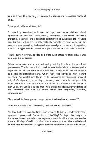 Autobiography of a Yogi
defeat. From the maya 2
of duality he plucks the cleaveless truth of
unity.”
“You speak with conviction, sir.”
“I have long exercised an honest introspection, the exquisitely painful
approach to wisdom. Self-scrutiny, relentless observance of one’s
thoughts, is a stark and shattering experience. It pulverizes the stoutest
ego. But true self-analysis mathematically operates to produce seers. The
way of ‘self-expression,’ individual acknowledgments, results in egotists,
sure of the right to their private interpretations of God and the universe.”
“Truth humbly retires, no doubt, before such arrogant originality.” I was
enjoying the discussion.
“Man can understand no eternal verity until he has freed himself from
pretensions. The human mind, bared to a centuried slime, is teeming with
repulsive life of countless world-delusions. Struggles of the battlefields
pale into insignificance here, when man first contends with inward
enemies! No mortal foes these, to be overcome by harrowing array of
might! Omnipresent, unresting, pursuing man even in sleep, subtly
equipped with a miasmic weapon, these soldiers of ignorant lusts seek to
slay us all. Thoughtless is the man who buries his ideals, surrendering to
the common fate. Can he seem other than impotent, wooden,
ignominious?”
“Respected Sir, have you no sympathy for the bewildered masses?”
The sage was silent for a moment, then answered obliquely.
“To love both the invisible God, Repository of All Virtues, and visible man,
apparently possessed of none, is often baffling! But ingenuity is equal to
the maze. Inner research soon exposes a unity in all human minds—the
stalwart kinship of selfish motive. In one sense at least, the brotherhood
of man stands revealed. An aghast humility follows this leveling discovery.
62 of 592
 