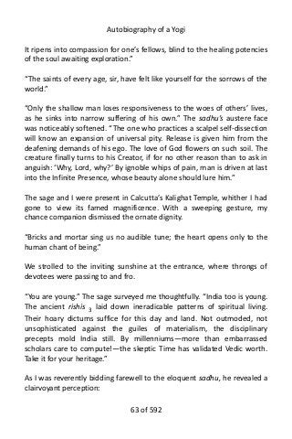 Autobiography of a Yogi
It ripens into compassion for one’s fellows, blind to the healing potencies
of the soul awaiting exploration.”
“The saints of every age, sir, have felt like yourself for the sorrows of the
world.”
“Only the shallow man loses responsiveness to the woes of others’ lives,
as he sinks into narrow suffering of his own.” The sadhu’s austere face
was noticeably softened. “The one who practices a scalpel self-dissection
will know an expansion of universal pity. Release is given him from the
deafening demands of his ego. The love of God flowers on such soil. The
creature finally turns to his Creator, if for no other reason than to ask in
anguish: ‘Why, Lord, why?’ By ignoble whips of pain, man is driven at last
into the Infinite Presence, whose beauty alone should lure him.”
The sage and I were present in Calcutta’s Kalighat Temple, whither I had
gone to view its famed magnificence. With a sweeping gesture, my
chance companion dismissed the ornate dignity.
“Bricks and mortar sing us no audible tune; the heart opens only to the
human chant of being.”
We strolled to the inviting sunshine at the entrance, where throngs of
devotees were passing to and fro.
“You are young.” The sage surveyed me thoughtfully. “India too is young.
The ancient rishis 3
laid down ineradicable patterns of spiritual living.
Their hoary dictums suffice for this day and land. Not outmoded, not
unsophisticated against the guiles of materialism, the disciplinary
precepts mold India still. By millenniums—more than embarrassed
scholars care to compute!—the skeptic Time has validated Vedic worth.
Take it for your heritage.”
As I was reverently bidding farewell to the eloquent sadhu, he revealed a
clairvoyant perception:
63 of 592
 