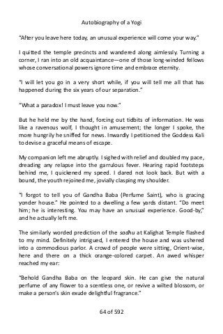 Autobiography of a Yogi
“After you leave here today, an unusual experience will come your way.”
I quitted the temple precincts and wandered along aimlessly. Turning a
corner, I ran into an old acquaintance—one of those long-winded fellows
whose conversational powers ignore time and embrace eternity.
“I will let you go in a very short while, if you will tell me all that has
happened during the six years of our separation.”
“What a paradox! I must leave you now.”
But he held me by the hand, forcing out tidbits of information. He was
like a ravenous wolf, I thought in amusement; the longer I spoke, the
more hungrily he sniffed for news. Inwardly I petitioned the Goddess Kali
to devise a graceful means of escape.
My companion left me abruptly. I sighed with relief and doubled my pace,
dreading any relapse into the garrulous fever. Hearing rapid footsteps
behind me, I quickened my speed. I dared not look back. But with a
bound, the youth rejoined me, jovially clasping my shoulder.
“I forgot to tell you of Gandha Baba (Perfume Saint), who is gracing
yonder house.” He pointed to a dwelling a few yards distant. “Do meet
him; he is interesting. You may have an unusual experience. Good-by,”
and he actually left me.
The similarly worded prediction of the sadhu at Kalighat Temple flashed
to my mind. Definitely intrigued, I entered the house and was ushered
into a commodious parlor. A crowd of people were sitting, Orient-wise,
here and there on a thick orange-colored carpet. An awed whisper
reached my ear:
“Behold Gandha Baba on the leopard skin. He can give the natural
perfume of any flower to a scentless one, or revive a wilted blossom, or
make a person’s skin exude delightful fragrance.”
64 of 592
 