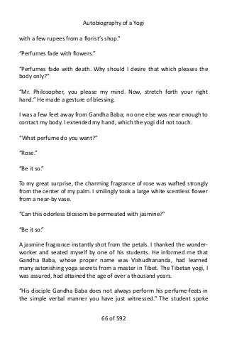 Autobiography of a Yogi
with a few rupees from a florist’s shop.”
“Perfumes fade with flowers.”
“Perfumes fade with death. Why should I desire that which pleases the
body only?”
“Mr. Philosopher, you please my mind. Now, stretch forth your right
hand.” He made a gesture of blessing.
I was a few feet away from Gandha Baba; no one else was near enough to
contact my body. I extended my hand, which the yogi did not touch.
“What perfume do you want?”
“Rose.”
“Be it so.”
To my great surprise, the charming fragrance of rose was wafted strongly
from the center of my palm. I smilingly took a large white scentless flower
from a near-by vase.
“Can this odorless blossom be permeated with jasmine?”
“Be it so.”
A jasmine fragrance instantly shot from the petals. I thanked the wonder-
worker and seated myself by one of his students. He informed me that
Gandha Baba, whose proper name was Vishudhananda, had learned
many astonishing yoga secrets from a master in Tibet. The Tibetan yogi, I
was assured, had attained the age of over a thousand years.
“His disciple Gandha Baba does not always perform his perfume-feats in
the simple verbal manner you have just witnessed.” The student spoke
66 of 592
 