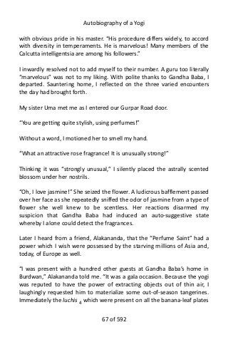 Autobiography of a Yogi
with obvious pride in his master. “His procedure differs widely, to accord
with diversity in temperaments. He is marvelous! Many members of the
Calcutta intelligentsia are among his followers.”
I inwardly resolved not to add myself to their number. A guru too literally
“marvelous” was not to my liking. With polite thanks to Gandha Baba, I
departed. Sauntering home, I reflected on the three varied encounters
the day had brought forth.
My sister Uma met me as I entered our Gurpar Road door.
“You are getting quite stylish, using perfumes!”
Without a word, I motioned her to smell my hand.
“What an attractive rose fragrance! It is unusually strong!”
Thinking it was “strongly unusual,” I silently placed the astrally scented
blossom under her nostrils.
“Oh, I love jasmine!” She seized the flower. A ludicrous bafflement passed
over her face as she repeatedly sniffed the odor of jasmine from a type of
flower she well knew to be scentless. Her reactions disarmed my
suspicion that Gandha Baba had induced an auto-suggestive state
whereby I alone could detect the fragrances.
Later I heard from a friend, Alakananda, that the “Perfume Saint” had a
power which I wish were possessed by the starving millions of Asia and,
today, of Europe as well.
“I was present with a hundred other guests at Gandha Baba’s home in
Burdwan,” Alakananda told me. “It was a gala occasion. Because the yogi
was reputed to have the power of extracting objects out of thin air, I
laughingly requested him to materialize some out-of-season tangerines.
Immediately the luchis 4 which were present on all the banana-leaf plates
67 of 592
 