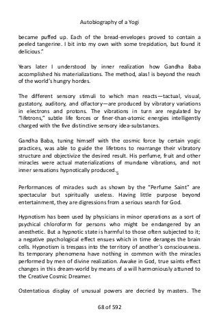 Autobiography of a Yogi
became puffed up. Each of the bread-envelopes proved to contain a
peeled tangerine. I bit into my own with some trepidation, but found it
delicious.”
Years later I understood by inner realization how Gandha Baba
accomplished his materializations. The method, alas! is beyond the reach
of the world’s hungry hordes.
The different sensory stimuli to which man reacts—tactual, visual,
gustatory, auditory, and olfactory—are produced by vibratory variations
in electrons and protons. The vibrations in turn are regulated by
“lifetrons,” subtle life forces or finer-than-atomic energies intelligently
charged with the five distinctive sensory idea-substances.
Gandha Baba, tuning himself with the cosmic force by certain yogic
practices, was able to guide the lifetrons to rearrange their vibratory
structure and objectivize the desired result. His perfume, fruit and other
miracles were actual materializations of mundane vibrations, and not
inner sensations hypnotically produced.5
Performances of miracles such as shown by the “Perfume Saint” are
spectacular but spiritually useless. Having little purpose beyond
entertainment, they are digressions from a serious search for God.
Hypnotism has been used by physicians in minor operations as a sort of
psychical chloroform for persons who might be endangered by an
anesthetic. But a hypnotic state is harmful to those often subjected to it;
a negative psychological effect ensues which in time deranges the brain
cells. Hypnotism is trespass into the territory of another’s consciousness.
Its temporary phenomena have nothing in common with the miracles
performed by men of divine realization. Awake in God, true saints effect
changes in this dream-world by means of a will harmoniously attuned to
the Creative Cosmic Dreamer.
Ostentatious display of unusual powers are decried by masters. The
68 of 592
 