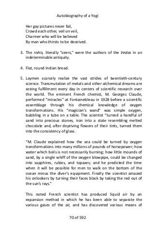 Autobiography of a Yogi
Her gay pictures never fail,
Crowd each other, veil on veil,
Charmer who will be believed
By man who thirsts to be deceived.
3. The rishis, literally “seers,” were the authors of the Vedas in an
indeterminable antiquity.
4. Flat, round Indian bread.
5. Laymen scarcely realize the vast strides of twentieth-century
science. Transmutation of metals and other alchemical dreams are
seeing fulfillment every day in centers of scientific research over
the world. The eminent French chemist, M. Georges Claude,
performed “miracles” at Fontainebleau in 1928 before a scientific
assemblage through his chemical knowledge of oxygen
transformations. His “magician’s wand” was simple oxygen,
bubbling in a tube on a table. The scientist “turned a handful of
sand into precious stones, iron into a state resembling melted
chocolate and, after depriving flowers of their tints, turned them
into the consistency of glass.
“M. Claude explained how the sea could be turned by oxygen
transformations into many millions of pounds of horsepower; how
water which boils is not necessarily burning; how little mounds of
sand, by a single whiff of the oxygen blowpipe, could be changed
into sapphires, rubies, and topazes; and he predicted the time
when it will be possible for men to walk on the bottom of the
ocean minus the diver’s equipment. Finally the scientist amazed
his onlookers by turning their faces black by taking the red out of
the sun’s rays.”
This noted French scientist has produced liquid air by an
expansion method in which he has been able to separate the
various gases of the air, and has discovered various means of
70 of 592
 