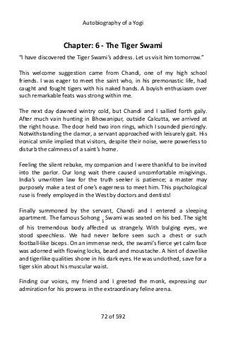 Autobiography of a Yogi
Chapter: 6 - The Tiger Swami
“I have discovered the Tiger Swami’s address. Let us visit him tomorrow.”
This welcome suggestion came from Chandi, one of my high school
friends. I was eager to meet the saint who, in his premonastic life, had
caught and fought tigers with his naked hands. A boyish enthusiasm over
such remarkable feats was strong within me.
The next day dawned wintry cold, but Chandi and I sallied forth gaily.
After much vain hunting in Bhowanipur, outside Calcutta, we arrived at
the right house. The door held two iron rings, which I sounded piercingly.
Notwithstanding the clamor, a servant approached with leisurely gait. His
ironical smile implied that visitors, despite their noise, were powerless to
disturb the calmness of a saint’s home.
Feeling the silent rebuke, my companion and I were thankful to be invited
into the parlor. Our long wait there caused uncomfortable misgivings.
India’s unwritten law for the truth seeker is patience; a master may
purposely make a test of one’s eagerness to meet him. This psychological
ruse is freely employed in the West by doctors and dentists!
Finally summoned by the servant, Chandi and I entered a sleeping
apartment. The famous Sohong 1
Swami was seated on his bed. The sight
of his tremendous body affected us strangely. With bulging eyes, we
stood speechless. We had never before seen such a chest or such
football-like biceps. On an immense neck, the swami’s fierce yet calm face
was adorned with flowing locks, beard and moustache. A hint of dovelike
and tigerlike qualities shone in his dark eyes. He was unclothed, save for a
tiger skin about his muscular waist.
Finding our voices, my friend and I greeted the monk, expressing our
admiration for his prowess in the extraordinary feline arena.
72 of 592
 