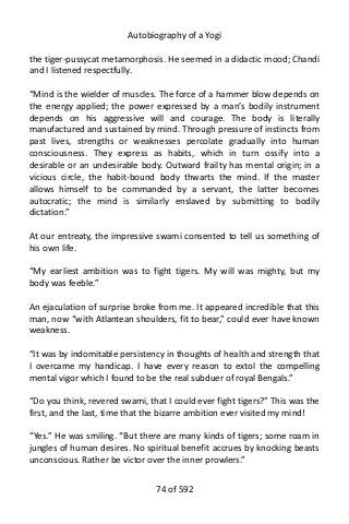 Autobiography of a Yogi
the tiger-pussycat metamorphosis. He seemed in a didactic mood; Chandi
and I listened respectfully.
“Mind is the wielder of muscles. The force of a hammer blow depends on
the energy applied; the power expressed by a man’s bodily instrument
depends on his aggressive will and courage. The body is literally
manufactured and sustained by mind. Through pressure of instincts from
past lives, strengths or weaknesses percolate gradually into human
consciousness. They express as habits, which in turn ossify into a
desirable or an undesirable body. Outward frailty has mental origin; in a
vicious circle, the habit-bound body thwarts the mind. If the master
allows himself to be commanded by a servant, the latter becomes
autocratic; the mind is similarly enslaved by submitting to bodily
dictation.”
At our entreaty, the impressive swami consented to tell us something of
his own life.
“My earliest ambition was to fight tigers. My will was mighty, but my
body was feeble.”
An ejaculation of surprise broke from me. It appeared incredible that this
man, now “with Atlantean shoulders, fit to bear,” could ever have known
weakness.
“It was by indomitable persistency in thoughts of health and strength that
I overcame my handicap. I have every reason to extol the compelling
mental vigor which I found to be the real subduer of royal Bengals.”
“Do you think, revered swami, that I could ever fight tigers?” This was the
first, and the last, time that the bizarre ambition ever visited my mind!
“Yes.” He was smiling. “But there are many kinds of tigers; some roam in
jungles of human desires. No spiritual benefit accrues by knocking beasts
unconscious. Rather be victor over the inner prowlers.”
74 of 592
 