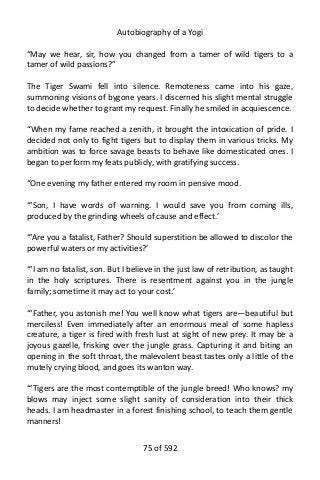 Autobiography of a Yogi
“May we hear, sir, how you changed from a tamer of wild tigers to a
tamer of wild passions?”
The Tiger Swami fell into silence. Remoteness came into his gaze,
summoning visions of bygone years. I discerned his slight mental struggle
to decide whether to grant my request. Finally he smiled in acquiescence.
“When my fame reached a zenith, it brought the intoxication of pride. I
decided not only to fight tigers but to display them in various tricks. My
ambition was to force savage beasts to behave like domesticated ones. I
began to perform my feats publicly, with gratifying success.
“One evening my father entered my room in pensive mood.
“‘Son, I have words of warning. I would save you from coming ills,
produced by the grinding wheels of cause and effect.’
“‘Are you a fatalist, Father? Should superstition be allowed to discolor the
powerful waters or my activities?’
“‘I am no fatalist, son. But I believe in the just law of retribution, as taught
in the holy scriptures. There is resentment against you in the jungle
family; sometime it may act to your cost.’
“‘Father, you astonish me! You well know what tigers are—beautiful but
merciless! Even immediately after an enormous meal of some hapless
creature, a tiger is fired with fresh lust at sight of new prey. It may be a
joyous gazelle, frisking over the jungle grass. Capturing it and biting an
opening in the soft throat, the malevolent beast tastes only a little of the
mutely crying blood, and goes its wanton way.
“‘Tigers are the most contemptible of the jungle breed! Who knows? my
blows may inject some slight sanity of consideration into their thick
heads. I am headmaster in a forest finishing school, to teach them gentle
manners!
75 of 592
 