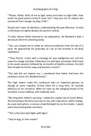 Autobiography of a Yogi
“‘Please, Father, think of me as tiger tamer and never as tiger killer. How
could my good actions bring ill upon me? I beg you not to impose any
command that I change my way of life.’”
Chandi and I were all attention, understanding the past dilemma. In India
a child does not lightly disobey his parents’ wishes.
“In stoic silence Father listened to my explanation. He followed it with a
disclosure which he uttered gravely.
“‘Son, you compel me to relate an ominous prediction from the lips of a
saint. He approached me yesterday as I sat on the veranda in my daily
meditation.
“‘“Dear friend, I come with a message for your belligerent son. Let him
cease his savage activities. Otherwise, his next tiger-encounter shall result
in his severe wounds, followed by six months of deathly sickness. He shall
then forsake his former ways and become a monk.”’
“This tale did not impress me. I considered that Father had been the
credulous victim of a deluded fanatic.”
The Tiger Swami made this confession with an impatient gesture, as
though at some stupidity. Grimly silent for a long time, he seemed
oblivious of our presence. When he took up the dangling thread of his
narrative, it was suddenly, with subdued voice.
“Not long after Father’s warning, I visited the capital city of Cooch Behar.
The picturesque territory was new to me, and I expected a restful change.
As usual everywhere, a curious crowd followed me on the streets. I would
catch bits of whispered comment:
“‘This is the man who fights wild tigers.’
“‘Has he legs, or tree-trunks?’
76 of 592
 