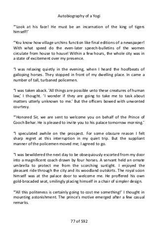 Autobiography of a Yogi
“‘Look at his face! He must be an incarnation of the king of tigers
himself!’
“You know how village urchins function like final editions of a newspaper!
With what speed do the even-later speech-bulletins of the women
circulate from house to house! Within a few hours, the whole city was in
a state of excitement over my presence.
“I was relaxing quietly in the evening, when I heard the hoofbeats of
galloping horses. They stopped in front of my dwelling place. In came a
number of tall, turbaned policemen.
“I was taken aback. ‘All things are possible unto these creatures of human
law,’ I thought. ‘I wonder if they are going to take me to task about
matters utterly unknown to me.’ But the officers bowed with unwonted
courtesy.
“‘Honored Sir, we are sent to welcome you on behalf of the Prince of
Cooch Behar. He is pleased to invite you to his palace tomorrow morning.’
“I speculated awhile on the prospect. For some obscure reason I felt
sharp regret at this interruption in my quiet trip. But the suppliant
manner of the policemen moved me; I agreed to go.
“I was bewildered the next day to be obsequiously escorted from my door
into a magnificent coach drawn by four horses. A servant held an ornate
umbrella to protect me from the scorching sunlight. I enjoyed the
pleasant ride through the city and its woodland outskirts. The royal scion
himself was at the palace door to welcome me. He proffered his own
gold-brocaded seat, smilingly placing himself in a chair of simpler design.
“‘All this politeness is certainly going to cost me something!’ I thought in
mounting astonishment. The prince’s motive emerged after a few casual
remarks.
77 of 592
 