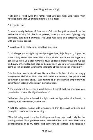 Autobiography of a Yogi
“‘My city is filled with the rumor that you can fight wild tigers with
nothing more than your naked hands. Is it a fact?’
“‘It is quite true.’
“‘I can scarcely believe it! You are a Calcutta Bengali, nurtured on the
white rice of city folk. Be frank, please; have you not been fighting only
spineless, opium-fed animals?’ His voice was loud and sarcastic, tinged
with provincial accent.
“I vouchsafed no reply to his insulting question.
“‘I challenge you to fight my newly-caught tiger, Raja Begum.2 If you can
successfully resist him, bind him with a chain, and leave his cage in a
conscious state, you shall have this royal Bengal! Several thousand rupees
and many other gifts shall also be bestowed. If you refuse to meet him in
combat, I shall blazon your name throughout the state as an impostor!’
“His insolent words struck me like a volley of bullets. I shot an angry
acceptance. Half risen from the chair in his excitement, the prince sank
back with a sadistic smile. I was reminded of the Roman emperors who
delighted in setting Christians in bestial arenas.
“‘The match will be set for a week hence. I regret that I cannot give you
permission to view the tiger in advance.’
“Whether the prince feared I might seek to hypnotize the beast, or
secretly feed him opium, I know not!
“I left the palace, noting with amusement that the royal umbrella and
panoplied coach were now missing.
“The following week I methodically prepared my mind and body for the
coming ordeal. Through my servant I learned of fantastic tales. The saint’s
direful prediction to my father had somehow got abroad, enlarging as it
78 of 592
 