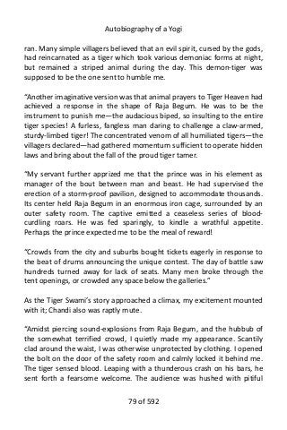 Autobiography of a Yogi
ran. Many simple villagers believed that an evil spirit, cursed by the gods,
had reincarnated as a tiger which took various demoniac forms at night,
but remained a striped animal during the day. This demon-tiger was
supposed to be the one sent to humble me.
“Another imaginative version was that animal prayers to Tiger Heaven had
achieved a response in the shape of Raja Begum. He was to be the
instrument to punish me—the audacious biped, so insulting to the entire
tiger species! A furless, fangless man daring to challenge a claw-armed,
sturdy-limbed tiger! The concentrated venom of all humiliated tigers—the
villagers declared—had gathered momentum sufficient to operate hidden
laws and bring about the fall of the proud tiger tamer.
“My servant further apprized me that the prince was in his element as
manager of the bout between man and beast. He had supervised the
erection of a storm-proof pavilion, designed to accommodate thousands.
Its center held Raja Begum in an enormous iron cage, surrounded by an
outer safety room. The captive emitted a ceaseless series of blood-
curdling roars. He was fed sparingly, to kindle a wrathful appetite.
Perhaps the prince expected me to be the meal of reward!
“Crowds from the city and suburbs bought tickets eagerly in response to
the beat of drums announcing the unique contest. The day of battle saw
hundreds turned away for lack of seats. Many men broke through the
tent openings, or crowded any space below the galleries.”
As the Tiger Swami’s story approached a climax, my excitement mounted
with it; Chandi also was raptly mute.
“Amidst piercing sound-explosions from Raja Begum, and the hubbub of
the somewhat terrified crowd, I quietly made my appearance. Scantily
clad around the waist, I was otherwise unprotected by clothing. I opened
the bolt on the door of the safety room and calmly locked it behind me.
The tiger sensed blood. Leaping with a thunderous crash on his bars, he
sent forth a fearsome welcome. The audience was hushed with pitiful
79 of 592
 