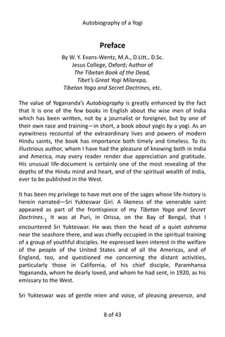 Autobiography of a Yogi
Preface
By W. Y. Evans-Wentz, M.A., D.Litt., D.Sc.
Jesus College, Oxford; Author of
The Tibetan Book of the Dead,
Tibet’s Great Yogi Milarepa,
Tibetan Yoga and Secret Doctrines, etc.
The value of Yogananda’s Autobiography is greatly enhanced by the fact
that it is one of the few books in English about the wise men of India
which has been written, not by a journalist or foreigner, but by one of
their own race and training—in short, a book about yogis by a yogi. As an
eyewitness recountal of the extraordinary lives and powers of modern
Hindu saints, the book has importance both timely and timeless. To its
illustrious author, whom I have had the pleasure of knowing both in India
and America, may every reader render due appreciation and gratitude.
His unusual life-document is certainly one of the most revealing of the
depths of the Hindu mind and heart, and of the spiritual wealth of India,
ever to be published in the West.
It has been my privilege to have met one of the sages whose life-history is
herein narrated—Sri Yukteswar Giri. A likeness of the venerable saint
appeared as part of the frontispiece of my Tibetan Yoga and Secret
Doctrines.1
It was at Puri, in Orissa, on the Bay of Bengal, that I
encountered Sri Yukteswar. He was then the head of a quiet ashrama
near the seashore there, and was chiefly occupied in the spiritual training
of a group of youthful disciples. He expressed keen interest in the welfare
of the people of the United States and of all the Americas, and of
England, too, and questioned me concerning the distant activities,
particularly those in California, of his chief disciple, Paramhansa
Yogananda, whom he dearly loved, and whom he had sent, in 1920, as his
emissary to the West.
Sri Yukteswar was of gentle mien and voice, of pleasing presence, and
8 of 592
 