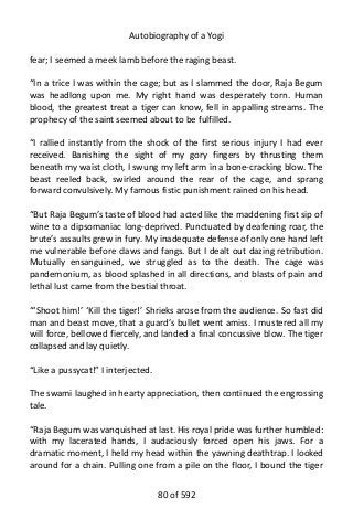 Autobiography of a Yogi
fear; I seemed a meek lamb before the raging beast.
“In a trice I was within the cage; but as I slammed the door, Raja Begum
was headlong upon me. My right hand was desperately torn. Human
blood, the greatest treat a tiger can know, fell in appalling streams. The
prophecy of the saint seemed about to be fulfilled.
“I rallied instantly from the shock of the first serious injury I had ever
received. Banishing the sight of my gory fingers by thrusting them
beneath my waist cloth, I swung my left arm in a bone-cracking blow. The
beast reeled back, swirled around the rear of the cage, and sprang
forward convulsively. My famous fistic punishment rained on his head.
“But Raja Begum’s taste of blood had acted like the maddening first sip of
wine to a dipsomaniac long-deprived. Punctuated by deafening roar, the
brute’s assaults grew in fury. My inadequate defense of only one hand left
me vulnerable before claws and fangs. But I dealt out dazing retribution.
Mutually ensanguined, we struggled as to the death. The cage was
pandemonium, as blood splashed in all directions, and blasts of pain and
lethal lust came from the bestial throat.
“‘Shoot him!’ ‘Kill the tiger!’ Shrieks arose from the audience. So fast did
man and beast move, that a guard’s bullet went amiss. I mustered all my
will force, bellowed fiercely, and landed a final concussive blow. The tiger
collapsed and lay quietly.
“Like a pussycat!” I interjected.
The swami laughed in hearty appreciation, then continued the engrossing
tale.
“Raja Begum was vanquished at last. His royal pride was further humbled:
with my lacerated hands, I audaciously forced open his jaws. For a
dramatic moment, I held my head within the yawning deathtrap. I looked
around for a chain. Pulling one from a pile on the floor, I bound the tiger
80 of 592
 