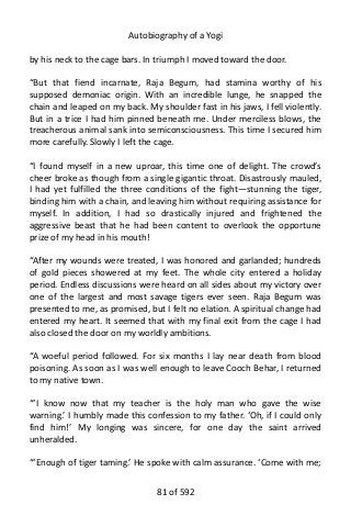 Autobiography of a Yogi
by his neck to the cage bars. In triumph I moved toward the door.
“But that fiend incarnate, Raja Begum, had stamina worthy of his
supposed demoniac origin. With an incredible lunge, he snapped the
chain and leaped on my back. My shoulder fast in his jaws, I fell violently.
But in a trice I had him pinned beneath me. Under merciless blows, the
treacherous animal sank into semiconsciousness. This time I secured him
more carefully. Slowly I left the cage.
“I found myself in a new uproar, this time one of delight. The crowd’s
cheer broke as though from a single gigantic throat. Disastrously mauled,
I had yet fulfilled the three conditions of the fight—stunning the tiger,
binding him with a chain, and leaving him without requiring assistance for
myself. In addition, I had so drastically injured and frightened the
aggressive beast that he had been content to overlook the opportune
prize of my head in his mouth!
“After my wounds were treated, I was honored and garlanded; hundreds
of gold pieces showered at my feet. The whole city entered a holiday
period. Endless discussions were heard on all sides about my victory over
one of the largest and most savage tigers ever seen. Raja Begum was
presented to me, as promised, but I felt no elation. A spiritual change had
entered my heart. It seemed that with my final exit from the cage I had
also closed the door on my worldly ambitions.
“A woeful period followed. For six months I lay near death from blood
poisoning. As soon as I was well enough to leave Cooch Behar, I returned
to my native town.
“‘I know now that my teacher is the holy man who gave the wise
warning.’ I humbly made this confession to my father. ‘Oh, if I could only
find him!’ My longing was sincere, for one day the saint arrived
unheralded.
“‘Enough of tiger taming.’ He spoke with calm assurance. ‘Come with me;
81 of 592
 