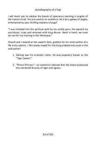 Autobiography of a Yogi
I will teach you to subdue the beasts of ignorance roaming in jungles of
the human mind. You are used to an audience: let it be a galaxy of angels,
entertained by your thrilling mastery of yoga!’
“I was initiated into the spiritual path by my saintly guru. He opened my
soul-doors, rusty and resistant with long disuse. Hand in hand, we soon
set out for my training in the Himalayas.”
Chandi and I bowed at the swami’s feet, grateful for his vivid outline of a
life truly cyclonic. I felt amply repaid for the long probationary wait in the
cold parlor!
1. Sohong was his monastic name. He was popularly known as the
“Tiger Swami.”
2. “Prince Princess”—so named to indicate that this beast possessed
the combined ferocity of tiger and tigress.
82 of 592
 