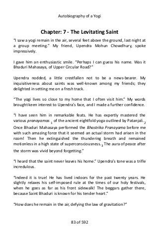Autobiography of a Yogi
Chapter: 7 - The Levitating Saint
“I saw a yogi remain in the air, several feet above the ground, last night at
a group meeting.” My friend, Upendra Mohun Chowdhury, spoke
impressively.
I gave him an enthusiastic smile. “Perhaps I can guess his name. Was it
Bhaduri Mahasaya, of Upper Circular Road?”
Upendra nodded, a little crestfallen not to be a news-bearer. My
inquisitiveness about saints was well-known among my friends; they
delighted in setting me on a fresh track.
“The yogi lives so close to my home that I often visit him.” My words
brought keen interest to Upendra’s face, and I made a further confidence.
“I have seen him in remarkable feats. He has expertly mastered the
various pranayamas 1 of the ancient eightfold yoga outlined by Patanjali.2
Once Bhaduri Mahasaya performed the Bhastrika Pranayama before me
with such amazing force that it seemed an actual storm had arisen in the
room! Then he extinguished the thundering breath and remained
motionless in a high state of superconsciousness.3
The aura of peace after
the storm was vivid beyond forgetting.”
“I heard that the saint never leaves his home.” Upendra’s tone was a trifle
incredulous.
“Indeed it is true! He has lived indoors for the past twenty years. He
slightly relaxes his self-imposed rule at the times of our holy festivals,
when he goes as far as his front sidewalk! The beggars gather there,
because Saint Bhaduri is known for his tender heart.”
“How does he remain in the air, defying the law of gravitation?”
83 of 592
 