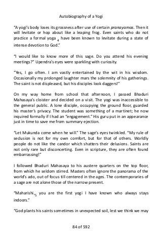 Autobiography of a Yogi
“A yogi’s body loses its grossness after use of certain pranayamas. Then it
will levitate or hop about like a leaping frog. Even saints who do not
practice a formal yoga 4 have been known to levitate during a state of
intense devotion to God.”
“I would like to know more of this sage. Do you attend his evening
meetings?” Upendra’s eyes were sparkling with curiosity.
“Yes, I go often. I am vastly entertained by the wit in his wisdom.
Occasionally my prolonged laughter mars the solemnity of his gatherings.
The saint is not displeased, but his disciples look daggers!”
On my way home from school that afternoon, I passed Bhaduri
Mahasaya’s cloister and decided on a visit. The yogi was inaccessible to
the general public. A lone disciple, occupying the ground floor, guarded
his master’s privacy. The student was something of a martinet; he now
inquired formally if I had an “engagement.” His guru put in an appearance
just in time to save me from summary ejection.
“Let Mukunda come when he will.” The sage’s eyes twinkled. “My rule of
seclusion is not for my own comfort, but for that of others. Worldly
people do not like the candor which shatters their delusions. Saints are
not only rare but disconcerting. Even in scripture, they are often found
embarrassing!”
I followed Bhaduri Mahasaya to his austere quarters on the top floor,
from which he seldom stirred. Masters often ignore the panorama of the
world’s ado, out of focus till centered in the ages. The contemporaries of
a sage are not alone those of the narrow present.
“Maharishi,5
you are the first yogi I have known who always stays
indoors.”
“God plants his saints sometimes in unexpected soil, lest we think we may
84 of 592
 