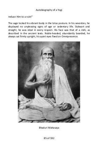 Autobiography of a Yogi
reduce Him to a rule!”
The sage locked his vibrant body in the lotus posture. In his seventies, he
displayed no unpleasing signs of age or sedentary life. Stalwart and
straight, he was ideal in every respect. His face was that of a rishi, as
described in the ancient texts. Noble-headed, abundantly bearded, he
always sat firmly upright, his quiet eyes fixed on Omnipresence.
Bhaduri Mahasaya
85 of 592
 