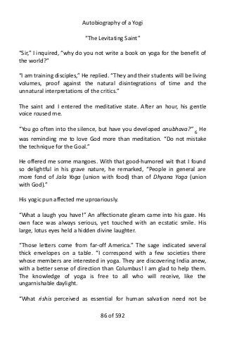 Autobiography of a Yogi
“The Levitating Saint”
“Sir,” I inquired, “why do you not write a book on yoga for the benefit of
the world?”
“I am training disciples,” He replied. “They and their students will be living
volumes, proof against the natural disintegrations of time and the
unnatural interpretations of the critics.”
The saint and I entered the meditative state. After an hour, his gentle
voice roused me.
“You go often into the silence, but have you developed anubhava?” 6 He
was reminding me to love God more than meditation. “Do not mistake
the technique for the Goal.”
He offered me some mangoes. With that good-humored wit that I found
so delightful in his grave nature, he remarked, “People in general are
more fond of Jala Yoga (union with food) than of Dhyana Yoga (union
with God).”
His yogic pun affected me uproariously.
“What a laugh you have!” An affectionate gleam came into his gaze. His
own face was always serious, yet touched with an ecstatic smile. His
large, lotus eyes held a hidden divine laughter.
“Those letters come from far-off America.” The sage indicated several
thick envelopes on a table. “I correspond with a few societies there
whose members are interested in yoga. They are discovering India anew,
with a better sense of direction than Columbus! I am glad to help them.
The knowledge of yoga is free to all who will receive, like the
ungarnishable daylight.
“What rishis perceived as essential for human salvation need not be
86 of 592
 