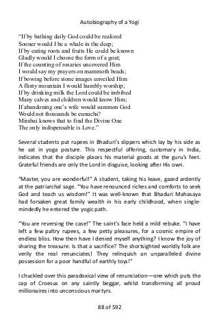 Autobiography of a Yogi
“If by bathing daily God could be realized
Sooner would I be a whale in the deep;
If by eating roots and fruits He could be known
Gladly would I choose the form of a goat;
If the counting of rosaries uncovered Him
I would say my prayers on mammoth beads;
If bowing before stone images unveiled Him
A flinty mountain I would humbly worship;
If by drinking milk the Lord could be imbibed
Many calves and children would know Him;
If abandoning one’s wife would summon God
Would not thousands be eunuchs?
Mirabai knows that to find the Divine One
The only indispensable is Love.”
Several students put rupees in Bhaduri’s slippers which lay by his side as
he sat in yoga posture. This respectful offering, customary in India,
indicates that the disciple places his material goods at the guru’s feet.
Grateful friends are only the Lord in disguise, looking after His own.
“Master, you are wonderful!” A student, taking his leave, gazed ardently
at the patriarchal sage. “You have renounced riches and comforts to seek
God and teach us wisdom!” It was well-known that Bhaduri Mahasaya
had forsaken great family wealth in his early childhood, when single-
mindedly he entered the yogic path.
“You are reversing the case!” The saint’s face held a mild rebuke. “I have
left a few paltry rupees, a few petty pleasures, for a cosmic empire of
endless bliss. How then have I denied myself anything? I know the joy of
sharing the treasure. Is that a sacrifice? The shortsighted worldly folk are
verily the real renunciates! They relinquish an unparalleled divine
possession for a poor handful of earthly toys!”
I chuckled over this paradoxical view of renunciation—one which puts the
cap of Croesus on any saintly beggar, whilst transforming all proud
millionaires into unconscious martyrs.
88 of 592
 