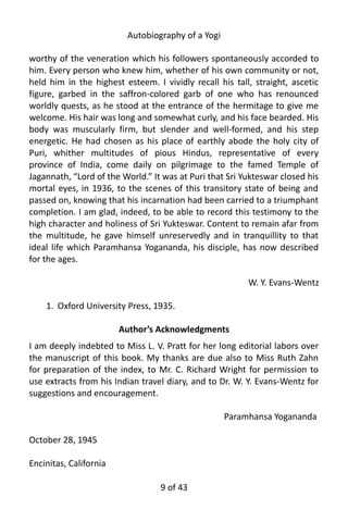 Autobiography of a Yogi
worthy of the veneration which his followers spontaneously accorded to
him. Every person who knew him, whether of his own community or not,
held him in the highest esteem. I vividly recall his tall, straight, ascetic
figure, garbed in the saffron-colored garb of one who has renounced
worldly quests, as he stood at the entrance of the hermitage to give me
welcome. His hair was long and somewhat curly, and his face bearded. His
body was muscularly firm, but slender and well-formed, and his step
energetic. He had chosen as his place of earthly abode the holy city of
Puri, whither multitudes of pious Hindus, representative of every
province of India, come daily on pilgrimage to the famed Temple of
Jagannath, “Lord of the World.” It was at Puri that Sri Yukteswar closed his
mortal eyes, in 1936, to the scenes of this transitory state of being and
passed on, knowing that his incarnation had been carried to a triumphant
completion. I am glad, indeed, to be able to record this testimony to the
high character and holiness of Sri Yukteswar. Content to remain afar from
the multitude, he gave himself unreservedly and in tranquillity to that
ideal life which Paramhansa Yogananda, his disciple, has now described
for the ages.
W. Y. Evans-Wentz
1. Oxford University Press, 1935.
Author’s Acknowledgments
I am deeply indebted to Miss L. V. Pratt for her long editorial labors over
the manuscript of this book. My thanks are due also to Miss Ruth Zahn
for preparation of the index, to Mr. C. Richard Wright for permission to
use extracts from his Indian travel diary, and to Dr. W. Y. Evans-Wentz for
suggestions and encouragement.
Paramhansa Yogananda
October 28, 1945
Encinitas, California
9 of 592
 