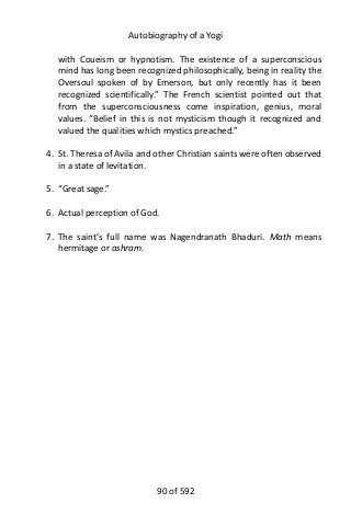 Autobiography of a Yogi
with Coueism or hypnotism. The existence of a superconscious
mind has long been recognized philosophically, being in reality the
Oversoul spoken of by Emerson, but only recently has it been
recognized scientifically.” The French scientist pointed out that
from the superconsciousness come inspiration, genius, moral
values. “Belief in this is not mysticism though it recognized and
valued the qualities which mystics preached.”
4. St. Theresa of Avila and other Christian saints were often observed
in a state of levitation.
5. “Great sage.”
6. Actual perception of God.
7. The saint’s full name was Nagendranath Bhaduri. Math means
hermitage or ashram.
90 of 592
 