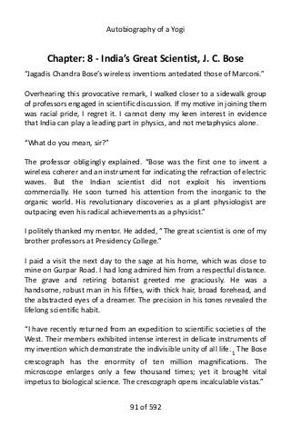 Autobiography of a Yogi
Chapter: 8 - India’s Great Scientist, J. C. Bose
“Jagadis Chandra Bose’s wireless inventions antedated those of Marconi.”
Overhearing this provocative remark, I walked closer to a sidewalk group
of professors engaged in scientific discussion. If my motive in joining them
was racial pride, I regret it. I cannot deny my keen interest in evidence
that India can play a leading part in physics, and not metaphysics alone.
“What do you mean, sir?”
The professor obligingly explained. “Bose was the first one to invent a
wireless coherer and an instrument for indicating the refraction of electric
waves. But the Indian scientist did not exploit his inventions
commercially. He soon turned his attention from the inorganic to the
organic world. His revolutionary discoveries as a plant physiologist are
outpacing even his radical achievements as a physicist.”
I politely thanked my mentor. He added, “The great scientist is one of my
brother professors at Presidency College.”
I paid a visit the next day to the sage at his home, which was close to
mine on Gurpar Road. I had long admired him from a respectful distance.
The grave and retiring botanist greeted me graciously. He was a
handsome, robust man in his fifties, with thick hair, broad forehead, and
the abstracted eyes of a dreamer. The precision in his tones revealed the
lifelong scientific habit.
“I have recently returned from an expedition to scientific societies of the
West. Their members exhibited intense interest in delicate instruments of
my invention which demonstrate the indivisible unity of all life.1 The Bose
crescograph has the enormity of ten million magnifications. The
microscope enlarges only a few thousand times; yet it brought vital
impetus to biological science. The crescograph opens incalculable vistas.”
91 of 592
 