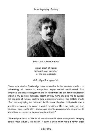 Autobiography of a Yogi
JAGADIS CHANDRA BOSE
India’s great physicist,
botanist, and inventor
of the Crescograph
(left) Myself at age of six
“I was educated at Cambridge. How admirable is the Western method of
submitting all theory to scrupulous experimental verification! That
empirical procedure has gone hand in hand with the gift for introspection
which is my Eastern heritage. Together they have enabled me to sunder
the silences of natural realms long uncommunicative. The telltale charts
of my crescograph 2
are evidence for the most skeptical that plants have a
sensitive nervous system and a varied emotional life. Love, hate, joy, fear,
pleasure, pain, excitability, stupor, and countless appropriate responses to
stimuli are as universal in plants as in animals.”
“The unique throb of life in all creation could seem only poetic imagery
before your advent, Professor! A saint I once knew would never pluck
93 of 592
 