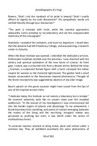 Autobiography of a Yogi
flowers. ‘Shall I rob the rosebush of its pride in beauty? Shall I cruelly
affront its dignity by my rude divestment?’ His sympathetic words are
verified literally through your discoveries!”
“The poet is intimate with truth, while the scientist approaches
awkwardly. Come someday to my laboratory and see the unequivocable
testimony of the crescograph.”
Gratefully I accepted the invitation, and took my departure. I heard later
that the botanist had left Presidency College, and was planning a research
center in Calcutta.
When the Bose Institute was opened, I attended the dedicatory services.
Enthusiastic hundreds strolled over the premises. I was charmed with the
artistry and spiritual symbolism of the new home of science. Its front
gate, I noted, was a centuried relic from a distant shrine. Behind the lotus
3
fountain, a sculptured female figure with a torch conveyed the Indian
respect for woman as the immortal light-bearer. The garden held a small
temple consecrated to the Noumenon beyond phenomena. Thought of
the divine incorporeity was suggested by absence of any altar-image.
Bose’s speech on this great occasion might have issued from the lips of
one of the inspired ancient rishis.
“I dedicate today this Institute as not merely a laboratory but a temple.”
His reverent solemnity stole like an unseen cloak over the crowded
auditorium. “In the pursuit of my investigations I was unconsciously led
into the border region of physics and physiology. To my amazement, I
found boundary lines vanishing, and points of contact emerging, between
the realms of the living and the non-living. Inorganic matter was
perceived as anything but inert; it was athrill under the action of
multitudinous forces.
“A universal reaction seemed to bring metal, plant and animal under a
common law. They all exhibited essentially the same phenomena of
94 of 592
 