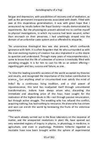 Autobiography of a Yogi
fatigue and depression, with possibilities of recovery and of exaltation, as
well as the permanent irresponsiveness associated with death. Filled with
awe at this stupendous generalization, it was with great hope that I
announced my results before the Royal Society—results demonstrated by
experiments. But the physiologists present advised me to confine myself
to physical investigations, in which my success had been assured, rather
than encroach on their preserves. I had unwittingly strayed into the
domain of an unfamiliar caste system and so offended its etiquette.
“An unconscious theological bias was also present, which confounds
ignorance with faith. It is often forgotten that He who surrounded us with
this ever-evolving mystery of creation has also implanted in us the desire
to question and understand. Through many years of miscomprehension, I
came to know that the life of a devotee of science is inevitably filled with
unending struggle. It is for him to cast his life as an ardent offering—
regarding gain and loss, success and failure, as one.
“In time the leading scientific societies of the world accepted my theories
and results, and recognized the importance of the Indian contribution to
science.4 Can anything small or circumscribed ever satisfy the mind of
India? By a continuous living tradition, and a vital power of
rejuvenescence, this land has readjusted itself through unnumbered
transformations. Indians have always arisen who, discarding the
immediate and absorbing prize of the hour, have sought for the
realization of the highest ideals in life—not through passive renunciation,
but through active struggle. The weakling who has refused the conflict,
acquiring nothing, has had nothing to renounce. He alone who has striven
and won can enrich the world by bestowing the fruits of his victorious
experience.
“The work already carried out in the Bose laboratory on the response of
matter, and the unexpected revelations in plant life, have opened out
very extended regions of inquiry in physics, in physiology, in medicine, in
agriculture, and even in psychology. Problems hitherto regarded as
insoluble have now been brought within the sphere of experimental
95 of 592
 