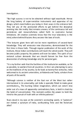 Autobiography of a Yogi
investigation.
“But high success is not to be obtained without rigid exactitude. Hence
the long battery of super-sensitive instruments and apparatus of my
design, which stand before you today in their cases in the entrance hall.
They tell you of the protracted efforts to get behind the deceptive
seeming into the reality that remains unseen, of the continuous toil and
persistence and resourcefulness called forth to overcome human
limitations. All creative scientists know that the true laboratory is the
mind, where behind illusions they uncover the laws of truth.
“The lectures given here will not be mere repetitions of second-hand
knowledge. They will announce new discoveries, demonstrated for the
first time in these halls. Through regular publication of the work of the
Institute, these Indian contributions will reach the whole world. They will
become public property. No patents will ever be taken. The spirit of our
national culture demands that we should forever be free from the
desecration of utilizing knowledge only for personal gain.
“It is my further wish that the facilities of this Institute be available, so far
as possible, to workers from all countries. In this I am attempting to carry
on the traditions of my country. So far back as twenty-five centuries, India
welcomed to its ancient universities, at Nalanda and Taxila, scholars from
all parts of the world.
“Although science is neither of the East nor of the West but rather
international in its universality, yet India is specially fitted to make great
contributions.5
The burning Indian imagination, which can extort new
order out of a mass of apparently contradictory facts, is held in check by
the habit of concentration. This restraint confers the power to hold the
mind to the pursuit of truth with an infinite patience.”
Tears stood in my eyes at the scientist’s concluding words. Is “patience”
not indeed a synonym of India, confounding Time and the historians
alike?
96 of 592
 