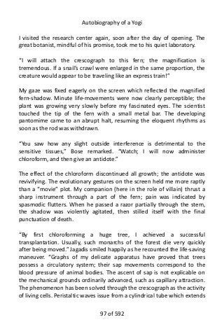 Autobiography of a Yogi
I visited the research center again, soon after the day of opening. The
great botanist, mindful of his promise, took me to his quiet laboratory.
“I will attach the crescograph to this fern; the magnification is
tremendous. If a snail’s crawl were enlarged in the same proportion, the
creature would appear to be traveling like an express train!”
My gaze was fixed eagerly on the screen which reflected the magnified
fern-shadow. Minute life-movements were now clearly perceptible; the
plant was growing very slowly before my fascinated eyes. The scientist
touched the tip of the fern with a small metal bar. The developing
pantomime came to an abrupt halt, resuming the eloquent rhythms as
soon as the rod was withdrawn.
“You saw how any slight outside interference is detrimental to the
sensitive tissues,” Bose remarked. “Watch; I will now administer
chloroform, and then give an antidote.”
The effect of the chloroform discontinued all growth; the antidote was
revivifying. The evolutionary gestures on the screen held me more raptly
than a “movie” plot. My companion (here in the role of villain) thrust a
sharp instrument through a part of the fern; pain was indicated by
spasmodic flutters. When he passed a razor partially through the stem,
the shadow was violently agitated, then stilled itself with the final
punctuation of death.
“By first chloroforming a huge tree, I achieved a successful
transplantation. Usually, such monarchs of the forest die very quickly
after being moved.” Jagadis smiled happily as he recounted the life-saving
maneuver. “Graphs of my delicate apparatus have proved that trees
possess a circulatory system; their sap movements correspond to the
blood pressure of animal bodies. The ascent of sap is not explicable on
the mechanical grounds ordinarily advanced, such as capillary attraction.
The phenomenon has been solved through the crescograph as the activity
of living cells. Peristaltic waves issue from a cylindrical tube which extends
97 of 592
 