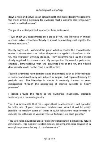 Autobiography of a Yogi
down a tree and serves as an actual heart! The more deeply we perceive,
the more striking becomes the evidence that a uniform plan links every
form in manifold nature.”
The great scientist pointed to another Bose instrument.
“I will show you experiments on a piece of tin. The life-force in metals
responds adversely or beneficially to stimuli. Ink markings will register the
various reactions.”
Deeply engrossed, I watched the graph which recorded the characteristic
waves of atomic structure. When the professor applied chloroform to the
tin, the vibratory writings stopped. They recommenced as the metal
slowly regained its normal state. My companion dispensed a poisonous
chemical. Simultaneous with the quivering end of the tin, the needle
dramatically wrote on the chart a death-notice.
“Bose instruments have demonstrated that metals, such as the steel used
in scissors and machinery, are subject to fatigue, and regain efficiency by
periodic rest. The life-pulse in metals is seriously harmed or even
extinguished through the application of electric currents or heavy
pressure.”
I looked around the room at the numerous inventions, eloquent
testimony of a tireless ingenuity.
“Sir, it is lamentable that mass agricultural development is not speeded
by fuller use of your marvelous mechanisms. Would it not be easily
possible to employ some of them in quick laboratory experiments to
indicate the influence of various types of fertilizers on plant growth?”
“You are right. Countless uses of Bose instruments will be made by future
generations. The scientist seldom knows contemporaneous reward; it is
enough to possess the joy of creative service.”
98 of 592
 