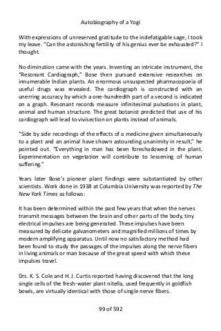 Autobiography of a Yogi
With expressions of unreserved gratitude to the indefatigable sage, I took
my leave. “Can the astonishing fertility of his genius ever be exhausted?” I
thought.
No diminution came with the years. Inventing an intricate instrument, the
“Resonant Cardiograph,” Bose then pursued extensive researches on
innumerable Indian plants. An enormous unsuspected pharmacopoeia of
useful drugs was revealed. The cardiograph is constructed with an
unerring accuracy by which a one-hundredth part of a second is indicated
on a graph. Resonant records measure infinitesimal pulsations in plant,
animal and human structure. The great botanist predicted that use of his
cardiograph will lead to vivisection on plants instead of animals.
“Side by side recordings of the effects of a medicine given simultaneously
to a plant and an animal have shown astounding unanimity in result,” he
pointed out. “Everything in man has been foreshadowed in the plant.
Experimentation on vegetation will contribute to lessening of human
suffering.”
Years later Bose’s pioneer plant findings were substantiated by other
scientists. Work done in 1938 at Columbia University was reported by The
New York Times as follows:
It has been determined within the past few years that when the nerves
transmit messages between the brain and other parts of the body, tiny
electrical impulses are being generated. These impulses have been
measured by delicate galvanometers and magnified millions of times by
modern amplifying apparatus. Until now no satisfactory method had
been found to study the passages of the impulses along the nerve fibers
in living animals or man because of the great speed with which these
impulses travel.
Drs. K. S. Cole and H. J. Curtis reported having discovered that the long
single cells of the fresh-water plant nitella, used frequently in goldfish
bowls, are virtually identical with those of single nerve fibers.
99 of 592
 