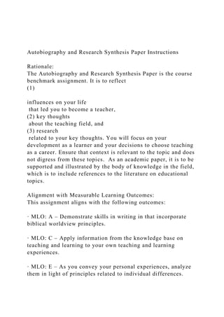Autobiography and Research Synthesis Paper Instructions
Rationale:
The Autobiography and Research Synthesis Paper is the course
benchmark assignment. It is to reflect
(1)
influences on your life
that led you to become a teacher,
(2) key thoughts
about the teaching field, and
(3) research
related to your key thoughts. You will focus on your
development as a learner and your decisions to choose teaching
as a career. Ensure that context is relevant to the topic and does
not digress from these topics. As an academic paper, it is to be
supported and illustrated by the body of knowledge in the field,
which is to include references to the literature on educational
topics.
Alignment with Measurable Learning Outcomes:
This assignment aligns with the following outcomes:
· MLO: A – Demonstrate skills in writing in that incorporate
biblical worldview principles.
· MLO: C – Apply information from the knowledge base on
teaching and learning to your own teaching and learning
experiences.
· MLO: E – As you convey your personal experiences, analyze
them in light of principles related to individual differences.
 
