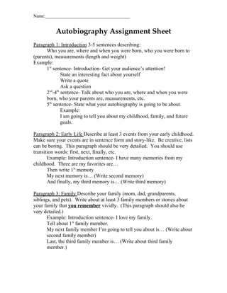 Name:______________________________________

Autobiography Assignment Sheet
Paragraph 1: Introduction 3-5 sentences describing:
Who you are, where and when you were born, who you were born to
(parents), measurements (length and weight)
Example:
1st sentence- Introduction- Get your audience’s attention!
State an interesting fact about yourself
Write a quote
Ask a question
nd th
2 -4 sentence- Talk about who you are, where and when you were
born, who your parents are, measurements, etc.
5th sentence- State what your autobiography is going to be about.
Example:
I am going to tell you about my childhood, family, and future
goals.
Paragraph 2: Early Life Describe at least 3 events from your early childhood.
Make sure your events are in sentence form and story-like. Be creative, lists
can be boring. This paragraph should be very detailed. You should use
transition words: first, next, finally, etc.
Example: Introduction sentence- I have many memories from my
childhood. Three are my favorites are…
Then write 1st memory
My next memory is… (Write second memory)
And finally, my third memory is… (Write third memory)
Paragraph 3: Family Describe your family (mom, dad, grandparents,
siblings, and pets). Write about at least 3 family members or stories about
your family that you remember vividly. (This paragraph should also be
very detailed.)
Example: Introduction sentence- I love my family.
Tell about 1st family member.
My next family member I’m going to tell you about is… (Write about
second family member)
Last, the third family member is… (Write about third family
member.)

 