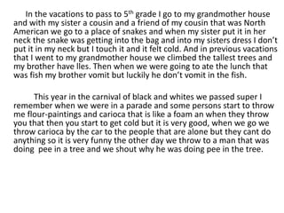 In the vacations to pass to 5th grade I go to my grandmother house and with my sister a cousin and a friend of my cousin that was North American we go to a place of snakes and when my sister put it in her neck the snake was getting into the bag and into my sisters dress I don’t put it in my neck but I touch it and it felt cold. And in previous vacations that I went to my grandmother house we climbed the tallest trees and my brother have lles. Then when we were going to ate the lunch that was fish my brother vomit but luckily he don’t vomit in the fish.               This year in the carnival of black and whites we passed super I remember when we were in a parade and some persons start to throw  me flour-paintings and carioca that is like a foam an when they throw  you that then you start to get cold but it is very good, when we go we throw carioca by the car to the people that are alone but they cant do anything so it is very funny the other day we throw to a man that was doing  pee in a tree and we shout why he was doing pee in the tree. 