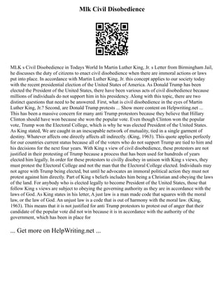 Mlk Civil Disobedience
MLK s Civil Disobedience in Todays World In Martin Luther King, Jr. s Letter from Birmingham Jail,
he discusses the duty of citizens to enact civil disobedience when there are immoral actions or laws
put into place. In accordance with Martin Luther King, Jr. this concept applies to our society today
with the recent presidential election of the United States of America. As Donald Trump has been
elected the President of the United States, there have been various acts of civil disobedience because
millions of individuals do not support him in his presidency. Along with this topic, there are two
distinct questions that need to be answered. First, what is civil disobedience in the eyes of Martin
Luther King, Jr.? Second, are Donald Trump protests ... Show more content on Helpwriting.net ...
This has been a massive concern for many anti Trump protestors because they believe that Hillary
Clinton should have won because she won the popular vote. Even though Clinton won the popular
vote, Trump won the Electoral College, which is why he was elected President of the United States.
As King stated, We are caught in an inescapable network of mutuality, tied in a single garment of
destiny. Whatever affects one directly affects all indirectly. (King, 1963). This quote applies perfectly
for our countries current status because all of the voters who do not support Trump are tied to him and
his decisions for the next four years. With King s view of civil disobedience, these protestors are not
justified in their protesting of Trump because a process that has been used for hundreds of years
elected him legally. In order for these protestors to civilly disobey in unison with King s views, they
must protest the Electoral College and not the man that the Electoral College elected. Individuals may
not agree with Trump being elected, but until he advocates an immoral political action they must not
protest against him directly. Part of King s beliefs includes him being a Christian and obeying the laws
of the land. For anybody who is elected legally to become President of the United States, those that
follow King s views are subject to obeying the governing authority as they are in accordance with the
laws of God. As King states in his letter, A just law is a man made code that squares with the moral
law, or the law of God. An unjust law is a code that is out of harmony with the moral law. (King,
1963). This means that it is not justified for anti Trump protestors to protest out of anger that their
candidate of the popular vote did not win because it is in accordance with the authority of the
government, which has been in place for
... Get more on HelpWriting.net ...
 