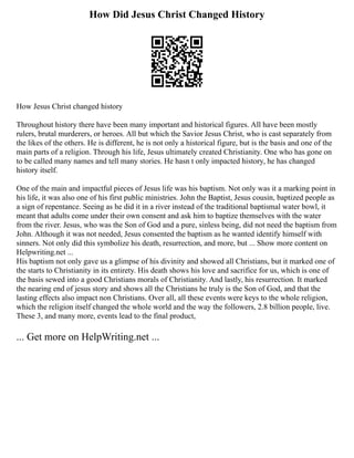 How Did Jesus Christ Changed History
How Jesus Christ changed history
Throughout history there have been many important and historical figures. All have been mostly
rulers, brutal murderers, or heroes. All but which the Savior Jesus Christ, who is cast separately from
the likes of the others. He is different, he is not only a historical figure, but is the basis and one of the
main parts of a religion. Through his life, Jesus ultimately created Christianity. One who has gone on
to be called many names and tell many stories. He hasn t only impacted history, he has changed
history itself.
One of the main and impactful pieces of Jesus life was his baptism. Not only was it a marking point in
his life, it was also one of his first public ministries. John the Baptist, Jesus cousin, baptized people as
a sign of repentance. Seeing as he did it in a river instead of the traditional baptismal water bowl, it
meant that adults come under their own consent and ask him to baptize themselves with the water
from the river. Jesus, who was the Son of God and a pure, sinless being, did not need the baptism from
John. Although it was not needed, Jesus consented the baptism as he wanted identify himself with
sinners. Not only did this symbolize his death, resurrection, and more, but ... Show more content on
Helpwriting.net ...
His baptism not only gave us a glimpse of his divinity and showed all Christians, but it marked one of
the starts to Christianity in its entirety. His death shows his love and sacrifice for us, which is one of
the basis sewed into a good Christians morals of Christianity. And lastly, his resurrection. It marked
the nearing end of jesus story and shows all the Christians he truly is the Son of God, and that the
lasting effects also impact non Christians. Over all, all these events were keys to the whole religion,
which the religion itself changed the whole world and the way the followers, 2.8 billion people, live.
These 3, and many more, events lead to the final product,
... Get more on HelpWriting.net ...
 