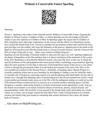 Without A Conceivable Future Sparling
Summery
Nicole L. Sparling is the author of the scholarly article, Without a Conceivable Future: Figuring the
Mother in Alfonso Cuaron s Children of Men , in which Sparling uses her knowledge of feminist
studies to give her opinions on Children of Men. In Sparlings paper she argues that in Children of
Men, biopolitics have had major implications on the society and the effects of a biopolitical society
have caused the female body to be viewed as a product for government control only and that the fetus
gets privilege over the mother, who loses her humanity in the process. Sparling proves her point in the
paper by showing that in the film the female body is viewed as hostile territory, with the women in the
film no longer being able to stay ... Show more content on Helpwriting.net ...
Sparling uses her knowledge of feminist studies to showcase this idea very well. Sparling emphasises
the theme of biopolitics in the film and how that is in direct correlation of the treatment of the women
in the film. Biopolitics is described by Michel Foucault, who coins the term, as the way in which the
specific problems of life and population have been posed within a technology of government. Sparling
takes this term and puts it to the film to showcase of the biopolitical nature of the movie is one where
it feels as though the government, either it be the broken government at the start of the film, or the
new possible government of the Human Project , ultimately, as Sparling states, Human Project is a
scientific enterprise whose aim to save humanity by developing or finding a cure for infertility males
it a possible site of biopower, exercising control over and disciplining individual bodies for the sake of
human race. I thought that Sparlings idea of transferring power that the government has on Kee s body
to just another government made sense, as in the film with the ambiguous ending we could not see the
if the Human Project would treat Kee as a person or as a hostile territory Sparling agrees with this
thought as a woman s body being treated as a hostile environment in this apocalyptic world. And yet
the hostile environment is not merely limited to threats of terrorism, famine, natural disaster, and
unsustainability; rather, this hostility is also located in the female body itself, particularly the womb,
which, as we learn, can no longer sustain the fetus But if Kee s body is being looked at as a hostile
territory the female body gets treated as something that women themselves have done, the female
body in Cuaron s
... Get more on HelpWriting.net ...
 